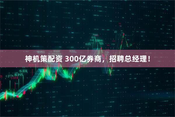 神机策配资 300亿券商，招聘总经理！