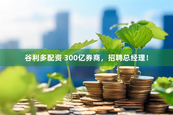 谷利多配资 300亿券商，招聘总经理！
