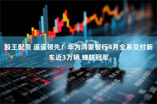 股王配资 遥遥领先！华为鸿蒙智行4月全系交付新车近3万辆 蝉联冠军