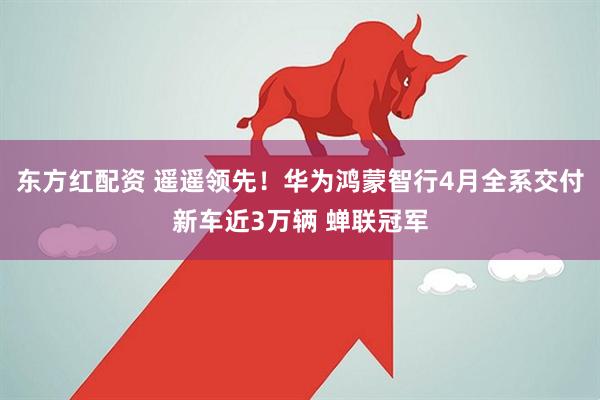 东方红配资 遥遥领先！华为鸿蒙智行4月全系交付新车近3万辆 蝉联冠军