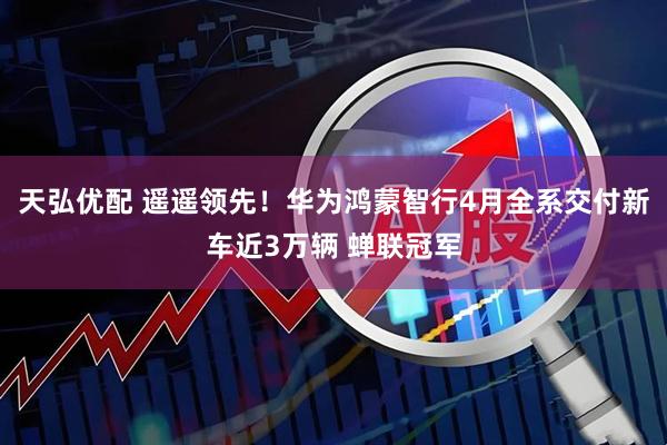 天弘优配 遥遥领先！华为鸿蒙智行4月全系交付新车近3万辆 蝉联冠军