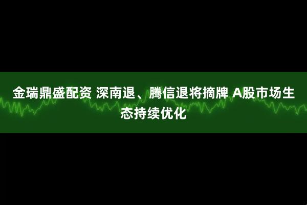 金瑞鼎盛配资 深南退、腾信退将摘牌 A股市场生态持续优化