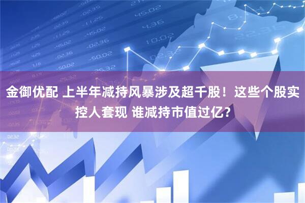 金御优配 上半年减持风暴涉及超千股！这些个股实控人套现 谁减持市值过亿？