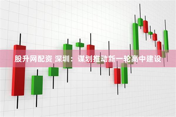 股升网配资 深圳：谋划推动新一轮高中建设