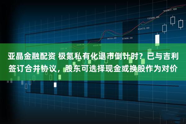 亚晶金融配资 极氪私有化退市倒计时？已与吉利签订合并协议，股东可选择现金或换股作为对价