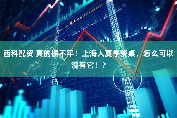 西科配资 真的摒不牢！上海人夏季餐桌，怎么可以没有它！？