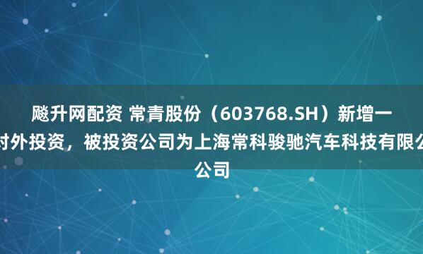 飚升网配资 常青股份（603768.SH）新增一起对外投资，被投资公司为上海常科骏驰汽车科技有限公司