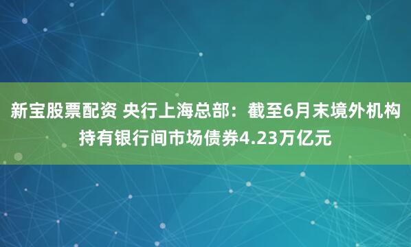 新宝股票配资 央行上海总部：截至6月末境外机构持有银行间市场债券4.23万亿元
