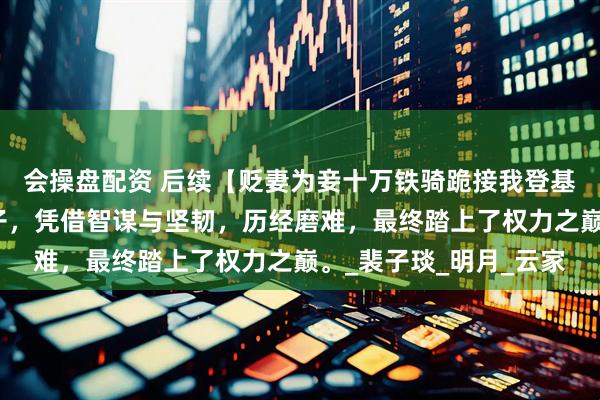 会操盘配资 后续【贬妻为妾十万铁骑跪接我登基】一位被贬为妾的女子，凭借智谋与坚韧，历经磨难，最终踏上了权力之巅。_裴子琰_明月_云家