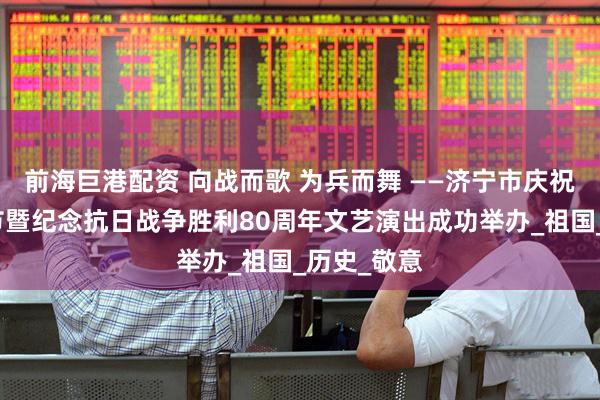前海巨港配资 向战而歌 为兵而舞 ——济宁市庆祝八一建军节暨纪念抗日战争胜利80周年文艺演出成功举办_祖国_历史_敬意
