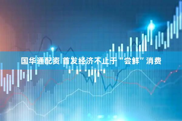 国华通配资 首发经济不止于“尝鲜”消费