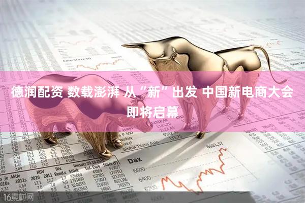 德润配资 数载澎湃 从“新”出发 中国新电商大会即将启幕