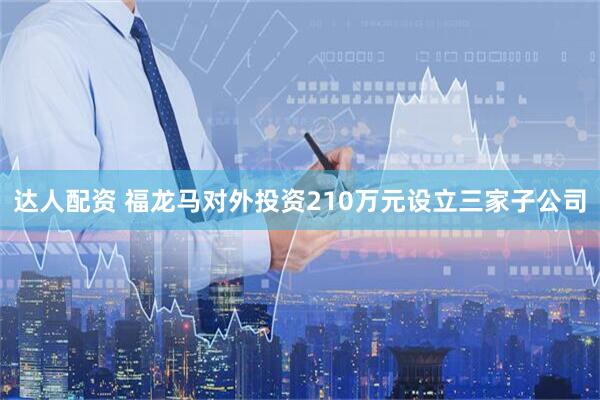 达人配资 福龙马对外投资210万元设立三家子公司