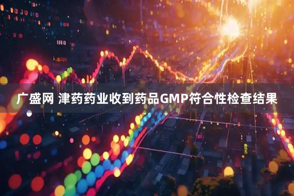 广盛网 津药药业收到药品GMP符合性检查结果