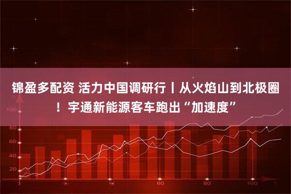 锦盈多配资 活力中国调研行丨从火焰山到北极圈！宇通新能源客车跑出“加速度”