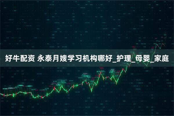 好牛配资 永泰月嫂学习机构哪好_护理_母婴_家庭